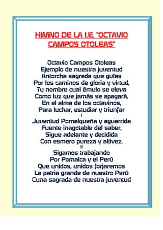 HIMNO DE LA I.E. “OCTAVIO
CAMPOS OTOLEAS”
Octavio Campos Otoleas
Ejemplo de nuestra juventud
Antorcha sagrada que guías
Por los caminos de gloria y virtud,
Tu nombre cual émulo se eleva
Como luz que jamás se apagará,
En el alma de los octavinos,
Para luchar, estudiar y triunfar
I
Juventud Pomalqueña y aguerrida
Fuente inagotable del saber,
Sigue adelante y decidida
Con esmero pureza y altivez.
II
Sigamos trabajando
Por Pomalca y el Perú
Que unidos, unidos forjaremos
La patria grande de nuestro Perú
Cuna sagrada de nuestra juventud
 