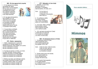 463 - En las aguas de la muerte                  277 - Salvador a ti me rindo
1. En las aguas de la muerte                     1. Salvador, a ti me rindo,
Sumergido fue Jesús;                             obedezco sólo a ti.
Mas su amor no fue apagado                       Mi guiador, mi fortaleza,                   Para estudio bíblico
Por las penas de la cruz.                        todo encuentro, oh Cristo, en ti.
Levantóse de la tumba,
Sus cadenas quebrantó,                           Coro:   Yo me rindo a ti,
Y triunfante y victorioso                                Yo me rindo a ti;
A los cielos ascendió.                                   mi flaqueza, mis pecados,
                                                         todo rindo a ti.
2. En las aguas del bautismo
Hoy confieso yo mi fe:                           2. Te confiesa su delito
Jesucristo me ha salvado                         mi contrito corazón.
Y en su amor me gozaré.                          Oye, Cristo, mi plegaria;
En las aguas humillado                           quiero en ti tener perdón.
A Jesús siguiendo voy;
Desde ahora para el mundo                        3. A tus pies, Señor, entrego
Y el pecado muerto estoy.                        bienes, goces y placer.
                                                 Que tu Espíritu me llene,
3. Ya que estoy crucificado,                     y de ti sienta el poder.
¿cómo más podré pecar?;
por su gracia transformado,                      4. ¡Oh, qué gozo encuentro en Cristo!
vida nueva he de llevar.
A las aguas del bautismo
                                                 ¡Cuánta paz a mi alma da!
                                                 A su causa me consagro,
                                                 y su amor mi amor será.
                                                                                            Himnos
Me llevó la contrición;
Desde ahora me consagro
Al que obró mi redención.                                520 - Yo temprano busco a Cristo
                                                 1. Yo temprano busco a Cristo,
        475 - Señor, reposamos                   cada día aprendo de él;
1. Señor, reposamos en tu santo día,             por la senda angosta sigo
cumpliendo el mandato legado por tí.             sus pisadas, firme y fiel.
Reposo buscamos, Dios nuestro, en tu seno;
que así ordenaste en el Sinaí,                   Coro:   Cristo me ama; Cristo me ama;
que así ordenaste en el Sinaí.                           Cristo me ama, esto sé:
                                                         él murió para salvarme;
2. Tus hijos se acercan, oh Dios, a tu trono             yo, ferviente, le amaré.
en santa, ferviente, sincera oración,
pidiendo escuches su humilde plegaria,           2. Donde quiera que él me mande,
y gocen por siempre de tu protección,            yo con gozo presto voy;
y gocen por siempre de tu protección.            sé su voluntad divina
                                                 aunque niño tierno soy.
3. Alienta a tus hijos, que obtengan victoria,
que puedan fielmente tus leyes cumplir;          3. A la puerta Cristo aguarda:
y cuando vinieres, Señor, en tu gloria,          él me quiere libertar;
que puedan por siempre contigo vivir,            yo, confiando en su promesa,
que puedan por siempre contigo vivir.            hoy invítole a entrar.
 