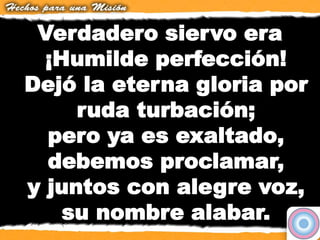 Verdadero siervo era
¡Humilde perfección!
Dejó la eterna gloria por
ruda turbación;
pero ya es exaltado,
debemos proclamar,
y juntos con alegre voz,
su nombre alabar.
 