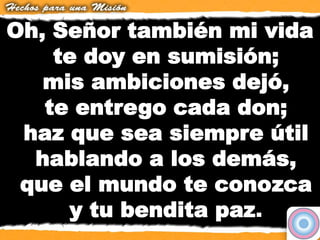 Oh, Señor también mi vida
te doy en sumisión;
mis ambiciones dejó,
te entrego cada don;
haz que sea siempre útil
hablando a los demás,
que el mundo te conozca
y tu bendita paz.
 
