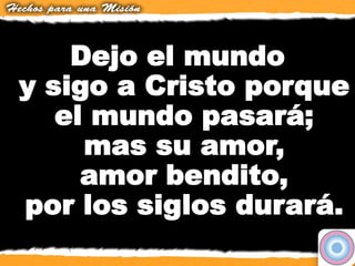Dejo el mundo
y sigo a Cristo porque
el mundo pasará;
mas su amor,
amor bendito,
por los siglos durará.
 