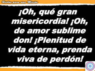 ¡Oh, qué gran
misericordia! ¡Oh,
de amor sublime
don! ¡Plenitud de
vida eterna, prenda
viva de perdón!
 