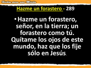 Hazme un forastero - 289
•Hazme un forastero,
señor, en la tierra; un
forastero como tú.
Quítame los ojos de este
mundo, haz que los fije
sólo en Jesús.
 