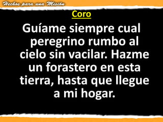 Coro
Guíame siempre cual
peregrino rumbo al
cielo sin vacilar. Hazme
un forastero en esta
tierra, hasta que llegue
a mi hogar.
 
