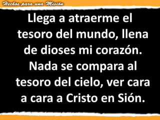 Llega a atraerme el
tesoro del mundo, llena
de dioses mi corazón.
Nada se compara al
tesoro del cielo, ver cara
a cara a Cristo en Sión.
 
