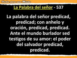 La Palabra del señor - 537
La palabra del señor predicad,
predicad; con anhelo y
oración, predicad, predicad.
Ante el mundo burlador sed
testigos de su amor: el poder
del salvador predicad,
predicad.
 