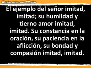 El ejemplo del señor imitad,
imitad; su humildad y
tierno amor imitad,
imitad. Su constancia en la
oración, su paciencia en la
aflicción, su bondad y
compasión imitad, imitad.
 