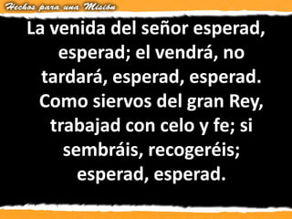 La venida del señor esperad,
esperad; el vendrá, no
tardará, esperad, esperad.
Como siervos del gran Rey,
trabajad con celo y fe; si
sembráis, recogeréis;
esperad, esperad.
 