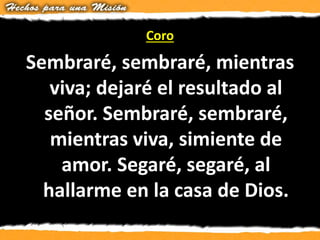 Coro
Sembraré, sembraré, mientras
viva; dejaré el resultado al
señor. Sembraré, sembraré,
mientras viva, simiente de
amor. Segaré, segaré, al
hallarme en la casa de Dios.
 