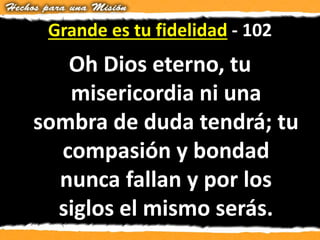 Grande es tu fidelidad - 102
Oh Dios eterno, tu
misericordia ni una
sombra de duda tendrá; tu
compasión y bondad
nunca fallan y por los
siglos el mismo serás.
 