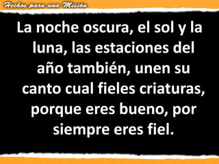 La noche oscura, el sol y la
luna, las estaciones del
año también, unen su
canto cual fieles criaturas,
porque eres bueno, por
siempre eres fiel.
 