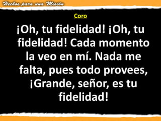 Coro
¡Oh, tu fidelidad! ¡Oh, tu
fidelidad! Cada momento
la veo en mí. Nada me
falta, pues todo provees,
¡Grande, señor, es tu
fidelidad!
 