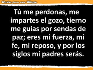 Tú me perdonas, me
impartes el gozo, tierno
me guías por sendas de
paz; eres mi fuerza, mi
fe, mi reposo, y por los
siglos mi padres serás.
 