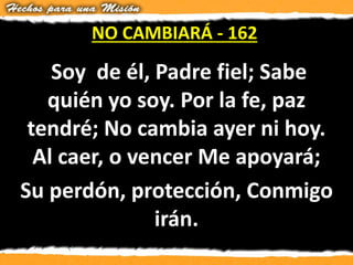 Soy de él, Padre fiel; Sabe
quién yo soy. Por la fe, paz
tendré; No cambia ayer ni hoy.
Al caer, o vencer Me apoyará;
Su perdón, protección, Conmigo
irán.
NO CAMBIARÁ - 162
 