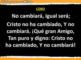 CORO
No cambiará, Igual será;
Cristo no ha cambiado, Y no
cambiará. ¡Qué gran Amigo,
Tan puro y digno: Cristo no
ha cambiado, Y no cambiará!
 