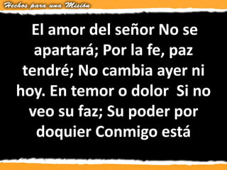 El amor del señor No se
apartará; Por la fe, paz
tendré; No cambia ayer ni
hoy. En temor o dolor Si no
veo su faz; Su poder por
doquier Conmigo está
 