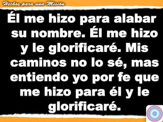 Él me hizo para alabar
su nombre. Él me hizo
y le glorificaré. Mis
caminos no lo sé, mas
entiendo yo por fe que
me hizo para él y le
glorificaré.
 