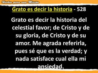Grato es decir la historia - 528
Grato es decir la historia del
celestial favor; de Cristo y de
su gloria, de Cristo y de su
amor. Me agrada referirla,
pues sé que es la verdad; y
nada satisface cual ella mi
ansiedad.
 