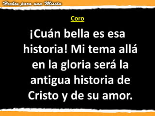 Coro
¡Cuán bella es esa
historia! Mi tema allá
en la gloria será la
antigua historia de
Cristo y de su amor.
 