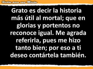 Grato es decir la historia
más útil al mortal; que en
glorias y portentos no
reconoce igual. Me agrada
referirla, pues me hizo
tanto bien; por eso a ti
deseo contártela también.
 