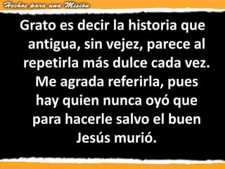 Grato es decir la historia que
antigua, sin vejez, parece al
repetirla más dulce cada vez.
Me agrada referirla, pues
hay quien nunca oyó que
para hacerle salvo el buen
Jesús murió.
 