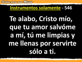 Instrumentos solamente - 546
Te alabo, Cristo mío,
que tu amor salvóme
a mí, tú me limpias y
me llenas por servirte
sólo a ti.
 
