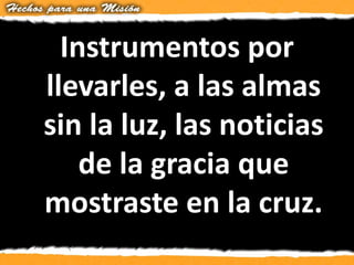 Instrumentos por
llevarles, a las almas
sin la luz, las noticias
de la gracia que
mostraste en la cruz.
 