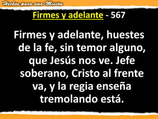 Firmes y adelante - 567
Firmes y adelante, huestes
de la fe, sin temor alguno,
que Jesús nos ve. Jefe
soberano, Cristo al frente
va, y la regia enseña
tremolando está.
 
