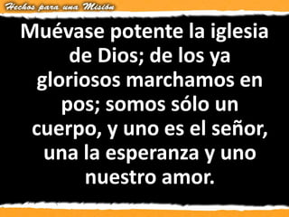 Muévase potente la iglesia
de Dios; de los ya
gloriosos marchamos en
pos; somos sólo un
cuerpo, y uno es el señor,
una la esperanza y uno
nuestro amor.
 