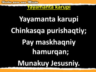 Yayamanta karupí
Yayamanta karupi
Chinkasqa purishaqtiy;
Pay maskhaqniy
hamurqan;
Munakuy Jesusniy.
 