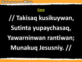 Coro
// Takisaq kusikuywan,
Sutinta yupaychasaq,
Yawarninwan rantiwan;
Munakuq Jesusniy. //
 
