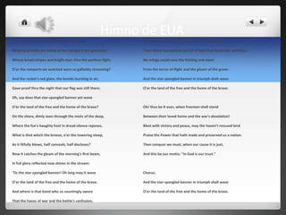 Himno de EUA
Oh, say can you see by the dawn's early light                   A home and a country should leave us no more!

What so proudly we hailed at the twilight's last gleaming?      Their blood has washed out of of their foul footsteps' pollution.

Whose broad stripes and bright stars thru the perilous fight,   No refuge could save the hireling and slave'

O'er the ramparts we watched were so gallantly streaming?       From the terror of flight and the gloom of the grave:

And the rocket's red glare, the bombs bursting in air,          And the star-spangled banner in triumph doth wave

Gave proof thru the night that our flag was still there.        O'er the land of the free and the home of the brave.

Oh, say does that star-spangled banner yet wave

O'er the land of the free and the home of the brave?            Oh! thus be it ever, when freemen shall stand

On the shore, dimly seen through the mists of the deep,         Between their loved home and the war's desolation!

Where the foe's haughty host in dread silence reposes,          Blest with victory and peace, may the haven’t rescued land

What is that which the breeze, o'er the towering steep,         Praise the Power that hath made and preserved us a nation.

As it fitfully blows, half conceals, half discloses?            Then conquer we must, when our cause it is just,

Now it catches the gleam of the morning's first beam,           And this be our motto: "In God is our trust."

In full glory reflected now shines in the stream:

'Tis the star-spangled banner! Oh long may it wave              Chorus:

O'er the land of the free and the home of the brave.            And the star-spangled banner in triumph shall wave

And where is that band who so vauntingly swore                  O'er the land of the free and the home of the brave.

That the havoc of war and the battle's confusion,
 