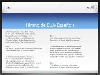 Himno de EUA(Español)
Amanece: ¿no veis, a la luz de la aurora,
Lo que tanto aclamamos la noche al caer?
Sus estrellas, sus barras flotaban ayer               Coro:
En el fiero combate en señal de victoria,             !Aún allí desplegó su hermosura estrellada,
Fulgor de cohetes, de bombas estruendo,               Sobre tierra de libres, la bandera sagrada!
Por la noche decían: "!Se va defendiendo!"

Coro:                                                 ¡Oh así sea siempre, en lealtad defendamos
!Oh, decid! ¿Despliega aún su hermosura estrellada,   Nuestra tierra natal contra el torpe invasor!
Sobre tierra de libres, la bandera sagrada?           A Dios quien nos dio paz, libertad y honor,
                                                      Nos mantuvo nación, con fervor bendigamos.
                                                      Nuestra causa es el bien, y por eso triunfamos.
En la costa lejana que apenas blanquea,               Siempre fue nuestro lema "¡En Dios confiamos!"
Donde yace nublada la hueste feroz
Sobre aquel precipicio que elévase atroz
¡Oh, decidme! ¿Qué es eso que en la brisa ondea?      Coro:
Se oculta y flamea, en el alba luciendo,              !Y desplegará su hermosura estrellada,
Reflejada en la mar, donde va resplandeciendo         Sobre tierra de libres, la bandera sagrada!
 