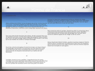 Himno de Francia
LA MARSEILLAISE                                                                                               V

                                    I                                     Français! en guerriers magnanimes Portez ou retenez vos coups.
                                                                          Epargnez ces tristes victimes A regret s'armant contre nous. (bis) Mais
                                                                          le despote sanguinaire, Mais les complices de Bouillé, Tous ces tigres
Allons enfants de la Patrie, Le jour de gloire est arrivé. Contre nous de qui sans pitié Déchirent le sein de leus mère.
la tyrannie, L'étendard sanglant est levé (bis) Entendez vous dans les
campagnes mugir ces féroces soldats Ils viennent jusque dans vos bras,
égorger vos fils, vos compagnes Aux armes citoyens! Formez vos                                                 VI
bataillons! Marchons, marchons, qu'un sang impur abreuve nos sillons.
                                                                            Nous entrerons dans la carrière, Quand nos aînés n'y seront plus Nous
                                    II                                      y trouverons leur poussière Et les traces de leurs vertus. (bis) Bien
                                                                            moins jaloux de leur survivre Que de partager leur cercueil, Nous
                                                                            aurons le sublime orgueil De les venger ou de les suivre.
Que veut cette horde d'esclaves De traîtres, de Roi conjurés? Pour qui
ces ignobles entraves, Ces fers dès longtemps préparés? (bis) Français!
pour nous, ah! quel outrage! Quels transports il doit exciter! C'est nous                                    VII
qu'on ose méditer De rendre à l'antique esclavage!
                                                                            Amour Sacré de la Patrie Conduis, soutiens nos bras vengeurs! Liberté,
                                   III                                      Liberté chérie! Combats avec tes défenseurs! (bis) Sous nos drapeaux,
                                                                            que la victoire Accoure à tes mâles accents! Que tes ennemis expirant
                                                                            Voient ton triomphe et notre gloire.
Quoi! des cohortes étrangères Feraient la loi dans nos foyers! Quoi!
ces phalanges mercenaires Terrasseraient nos fiers guerriers! (bis)
Grans Dieu! par des mains enchaînées Nos fronts sous le joug se
ploieraient De vils despotes deviendraient Les maîtres de nos
destinées!

                                   IV

Tremblez, tyrans! et vous, perfides, L'opprobe de tous les partis,
Tremblez! vos projets parricides Vont enfin recevoir leur prix (bis) Tout
est soldat pour vous combattre, S'ils tombent, nos jeunes héros, La
terre en produit de nouveaux Contre vous tout prêts à se battre.
 