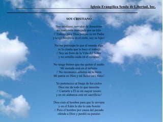 _________________________________________Iglesia Evangélica Senda de Libertad, Inc.
________________________________________________________________________
SOY CRISTIANO
Soy cristiano, servidor de Jesucristo
no marioneta manejada por un hilo
// Trabajo para Dios porque es mi Padre
y tengo herencia en el cielo, soy su hijo//
No me preocupa lo que el mundo diga
ni la cizaña que le hace el trabajo
// Soy un fruto de la Viña del Señor
y no semilla caida en el camino//
No tengo bienes que me quiten el sueño
Mi morada está en el infinito
// No reconozco señores en la tierra
Mi patria en Dios y mi Señor es Cristo//
Yo pertenezco al linaje de los cielos
Dios me da todo lo que necesito
// Cantarle a Él es mi mayor tesoro
y en mi alabanza está mi sacrificio//
Dios creó al hombre para que le sirviera
y en el Edén le dio lo más bonito
// Pero el hombre por causa del pecado
ofende a Dios y perdió su paraíso
 