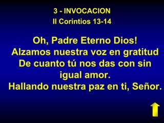 3 - INVOCACION
II Corintios 13-14
Oh, Padre Eterno Dios!
Alzamos nuestra voz en gratitud
De cuanto tú nos das con sin
igual amor.
Hallando nuestra paz en ti, Señor.
 