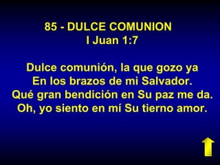 85 - DULCE COMUNION
I Juan 1:7
Dulce comunión, la que gozo ya
En los brazos de mi Salvador.
Qué gran bendición en Su paz me da.
Oh, yo siento en mí Su tierno amor.
 