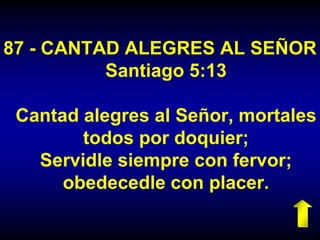 87 - CANTAD ALEGRES AL SEÑOR
Santiago 5:13
Cantad alegres al Señor, mortales
todos por doquier;
Servidle siempre con fervor;
obedecedle con placer.
 
