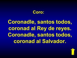 Coro:
Coronadle, santos todos,
coronad al Rey de reyes.
Coronadle, santos todos,
coronad al Salvador.
 