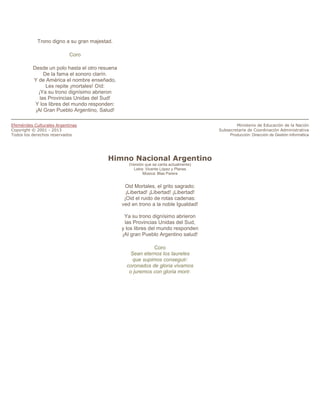 Trono digno a su gran majestad.

                            Coro

          Desde un polo hasta el otro resuena
               De la fama el sonoro clarín.
          Y de América el nombre enseñado,
                Les repite ¡mortales! Oíd:
            ¡Ya su trono dignísimo abrieron
             las Provincias Unidas del Sud!
           Y los libres del mundo responden:
           ¡Al Gran Pueblo Argentino, Salud!

Efemérides Culturales Argentinas                                                                Ministerio de Educación de la Nación
Copyright © 2001 - 2013                                                                 Subsecretaría de Coordinación Administrativa
Todos los derechos reservados                                                                Producción: Dirección de Gestión Informática




                                         Himno Nacional Argentino
                                                   (Versión que se canta actualmente)
                                                     Letra: Vicente López y Planes
                                                          Música: Blas Parera


                                                 Oid Mortales, el grito sagrado:
                                                  ¡Libertad! ¡Libertad! ¡Libertad!
                                                 ¡Oid el ruido de rotas cadenas:
                                                ved en trono a la noble Igualdad!

                                                 Ya su trono dignísimo abrieron
                                                 las Provincias Unidas del Sud,
                                                y los libres del mundo responden
                                                ¡Al gran Pueblo Argentino salud!

                                                             Coro
                                                    Sean eternos los laureles
                                                     que supimos conseguir:
                                                  coronados de gloria vivamos
                                                   o juremos con gloria morir.
 