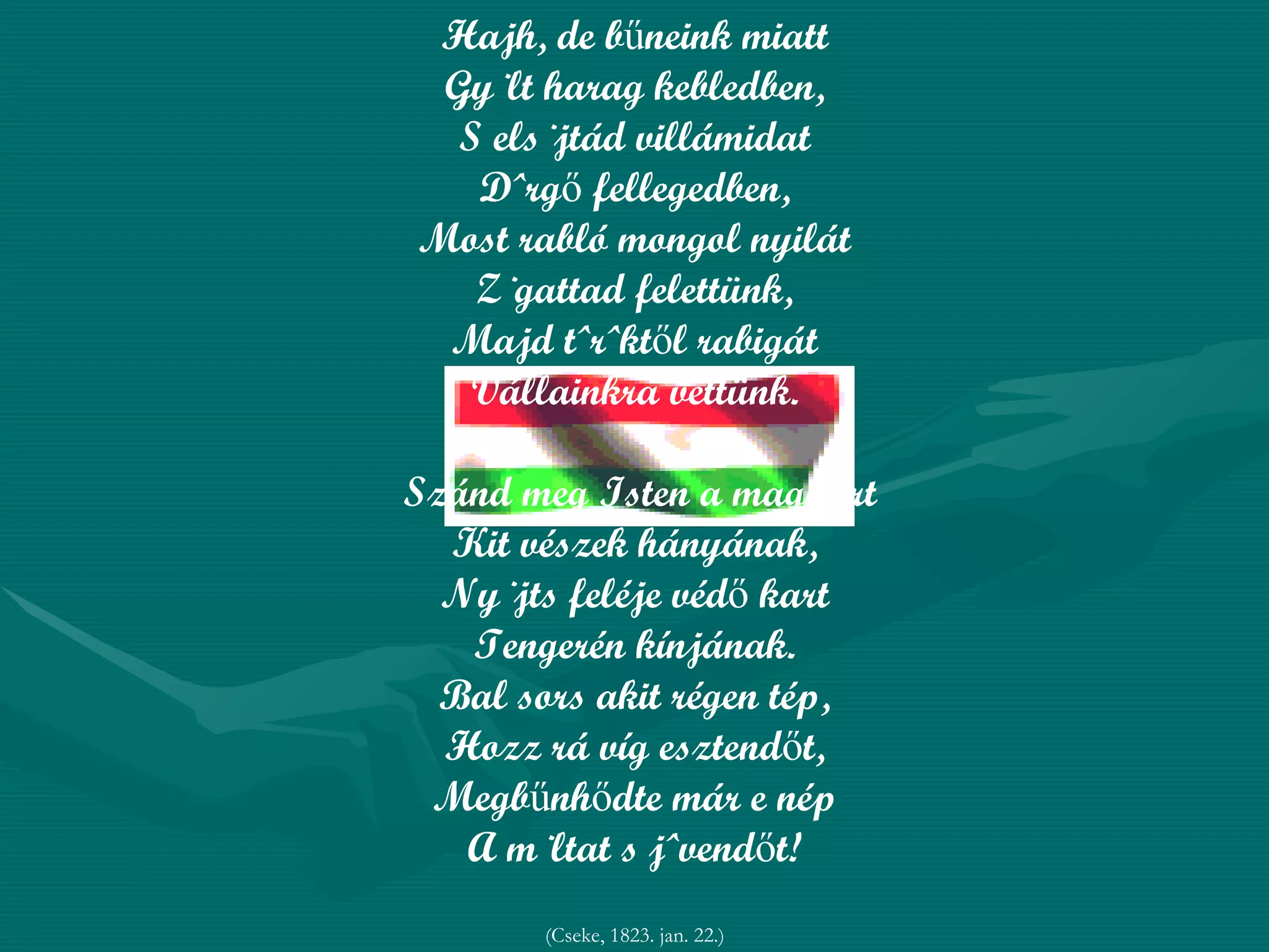 Hajh, de bűneink miatt Gyúlt harag kebledben, S elsújtád villámidat Dörgő fellegedben, Most rabló mongol nyilát Zúgattad felettünk, Majd töröktől rabigát Vállainkra vettünk. Szánd meg Isten a magyart Kit vészek hányának, Nyújts feléje védő kart Tengerén kínjának. Bal sors akit régen tép, Hozz rá víg esztendőt, Megbűnhődte már e nép A múltat s jövendőt! (Cseke, 1823. jan. 22.) 