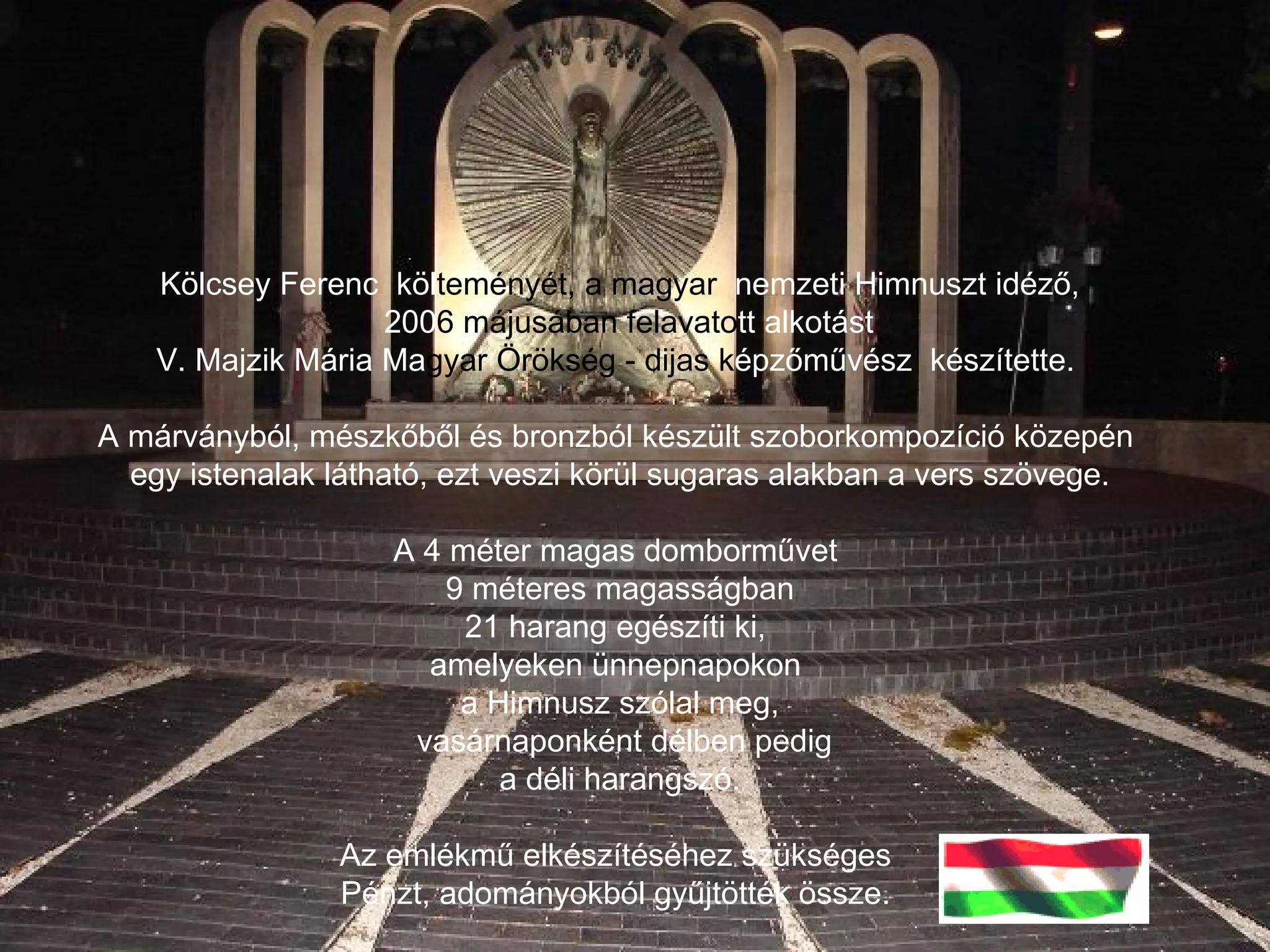 Kölcsey Ferenc  köl teményét, a magyar   nemzeti Himnuszt idéző, 200 6   májusában felavato tt alkotást V. Majzik Mária Ma gyar Örökség - dijas   k épzőművész  készítette.  A márványból, mészkőből és bronzból készült szoborkompozíció közepén  egy istenalak látható, ezt veszi körül sugaras alakban a vers szövege. A 4 méter magas domborművet  9 méteres magasságban  21 harang egészíti ki,  amelyeken ünnepnapokon  a Himnusz szólal meg, vasárnaponként délben pedig  a déli harangszó. Az emlékmű elkészítéséhez szükséges  Pénzt, adományokból gyűjtötték össze.  