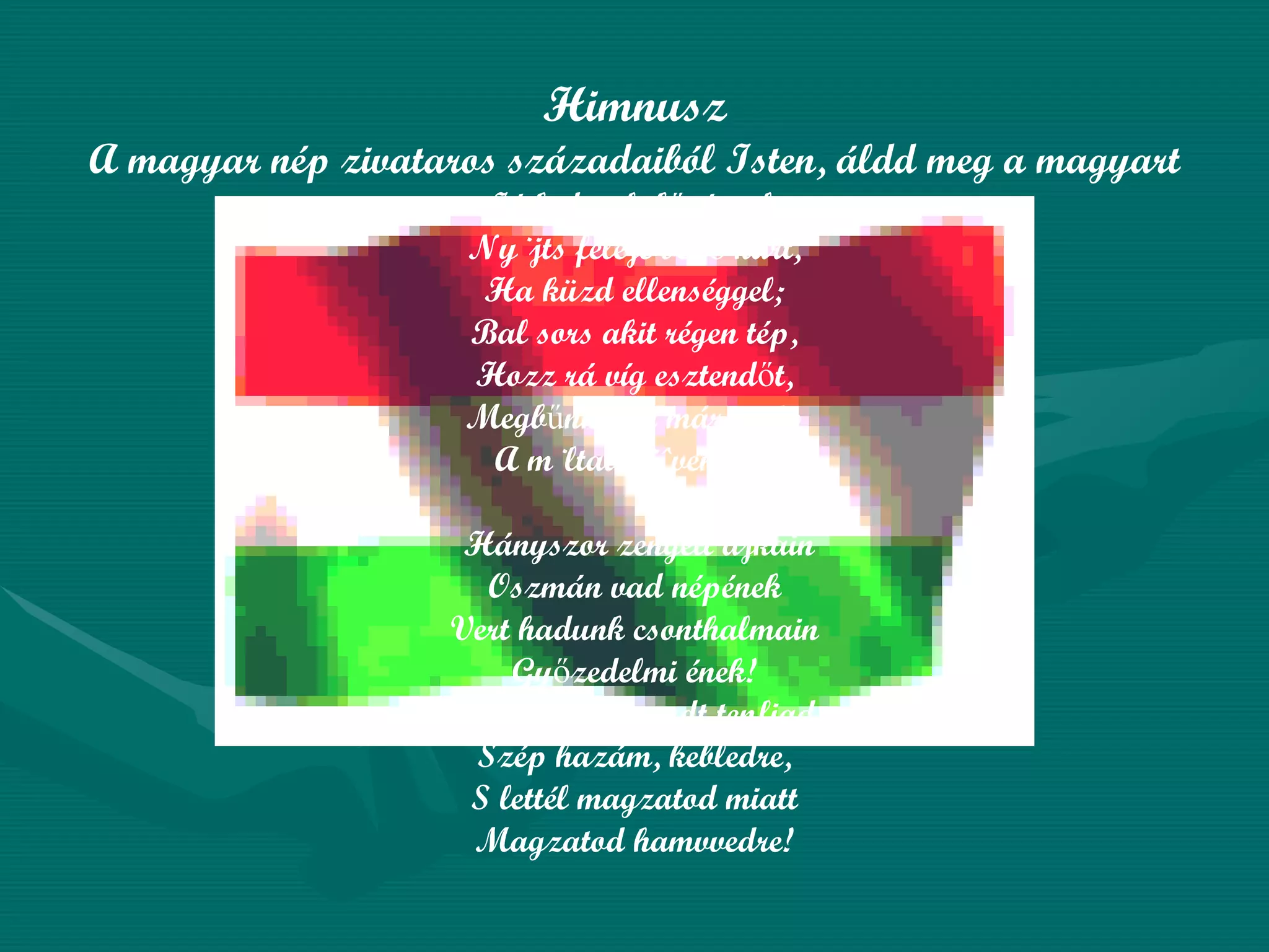 Himnusz A magyar nép zivataros századaiból Isten, áldd meg a magyart Jó kedvvel, bőséggel, Nyújts feléje védő kart, Ha küzd ellenséggel; Bal sors akit régen tép, Hozz rá víg esztendőt, Megbűnhődte már e nép A múltat s jövendőt! Hányszor zengett ajkain Oszmán vad népének Vert hadunk csonthalmain Győzedelmi ének! Hányszor támadt tenfiad Szép hazám, kebledre, S lettél magzatod miatt Magzatod hamvvedre! 