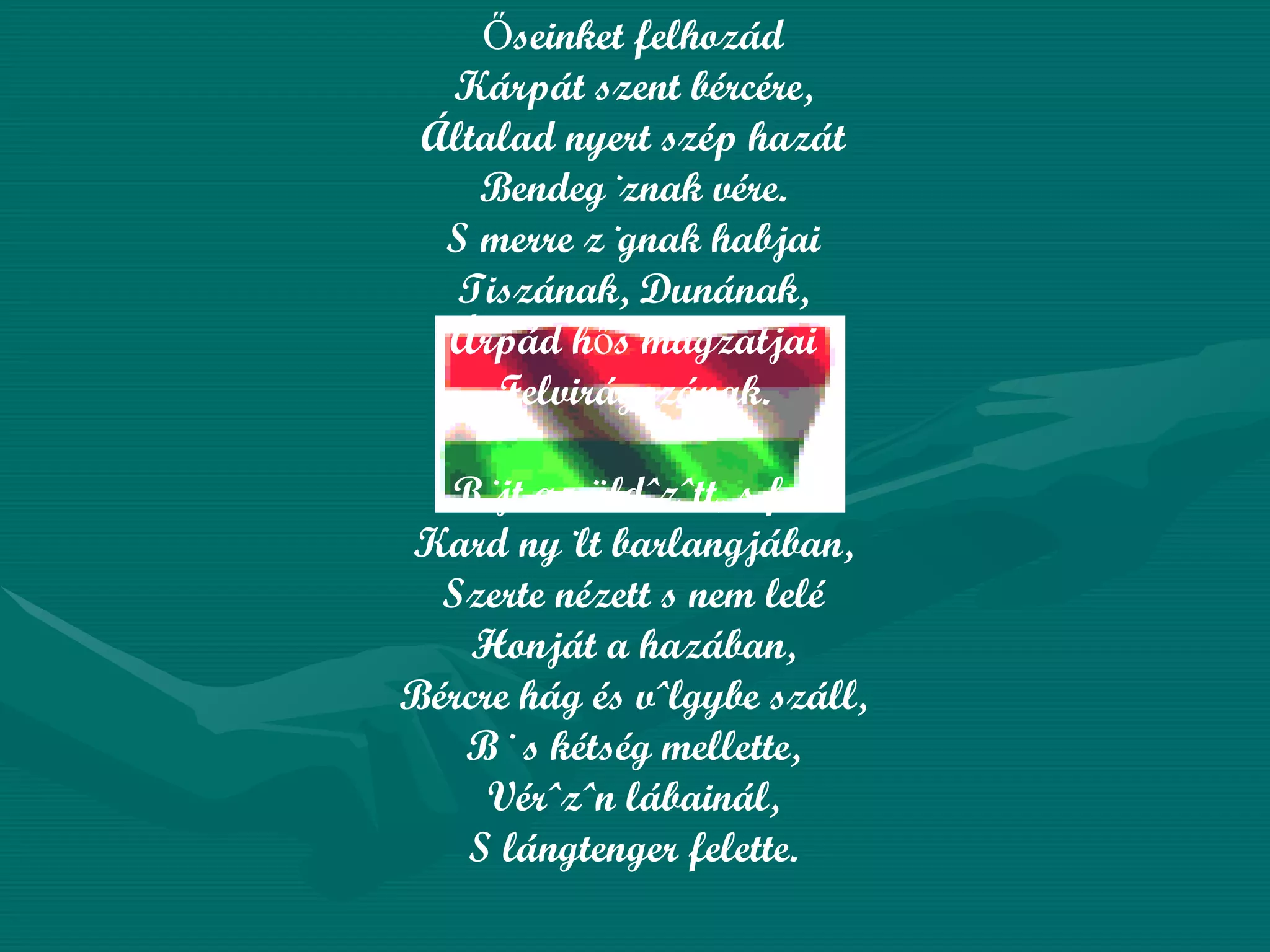 Őseinket felhozád Kárpát szent bércére, Általad nyert szép hazát Bendegúznak vére. S merre zúgnak habjai Tiszának, Dunának, Árpád hős magzatjai Felvirágozának. Bújt az üldözött, s felé Kard nyúlt barlangjában, Szerte nézett s nem lelé Honját a hazában, Bércre hág és völgybe száll, Bú s kétség mellette, Vérözön lábainál, S lángtenger felette. 
