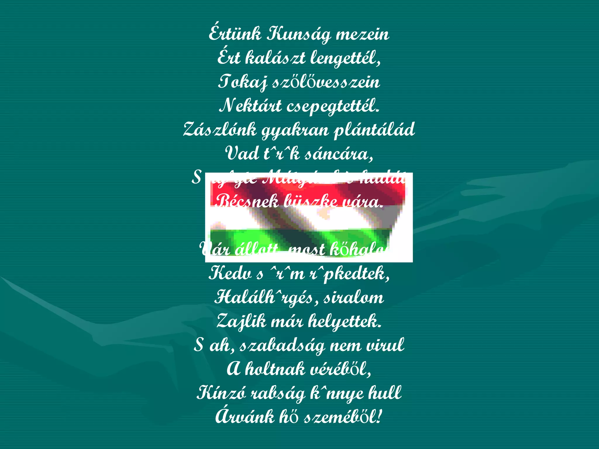 Értünk Kunság mezein Ért kalászt lengettél, Tokaj szőlővesszein Nektárt csepegtettél. Zászlónk gyakran plántálád Vad török sáncára, S nyögte Mátyás bús hadát Bécsnek büszke vára. Vár állott, most kőhalom, Kedv s öröm röpkedtek, Halálhörgés, siralom Zajlik már helyettek. S ah, szabadság nem virul A holtnak véréből, Kínzó rabság könnye hull Árvánk hő szeméből! 
