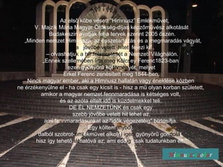 H i m n u s z - s z o b o r Az első kőbe vésett &quot;Himnusz” Emlékművet,  V. Majzik Mária Magyar Örökség-díjas képzőművész alkotását Budakeszin avatják fel a tervek szerint 2005 őszén. „ Minden nemzet Himnusza, az összetartozás és a megmaradás vágyát, a  jövőbe vetett  hitet   fejezi ki”  –  olvashatju k a hír felvezetését a  Nemzeti Világhálón. „ Ennek szelle mében   írta meg   Kölcs ey Ferenc1823-ban  ezen gyönyörű köl temén yét, melyet Erkel Ferenc zenésített meg 1844-ben.  Nincs magyar ember, aki a Himnusz hallatán vagy éneklése közben  ne érzékenyülne el - ha csak egy kicsit is - hisz a mű olyan korban született,  amikor a magyar nemzet fennmaradása is kétséges volt,  és az azóta eltelt idő is küzdelmekkel teli.  DE ÉL NEMZETÜNK és csak egy  szebb jövőbe vetett hit lehet az, ami fennmaradásunkat az &quot;idők végezetéig&quot; biztosítja.  Egy költem énybő l,  dalból szobrot- eml ékművet alkotn i igen  gyönyörű gon dola t,  hisz így tehető  lát hatóvá az, ami edd ig  csak tudatunkban élt.” 