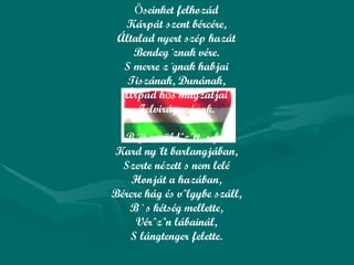 Őseinket felhozád Kárpát szent bércére, Általad nyert szép hazát Bendegúznak vére. S merre zúgnak habjai Tiszának, Dunának, Árpád hős magzatjai Felvirágozának. Bújt az üldözött, s felé Kard nyúlt barlangjában, Szerte nézett s nem lelé Honját a hazában, Bércre hág és völgybe száll, Bú s kétség mellette, Vérözön lábainál, S lángtenger felette. 