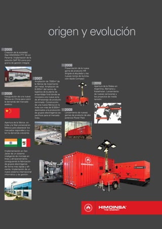origen y evolución
2005
Creación de la sociedad
ﬁlial HIMOINSA PTY SA en
Panamá. Implantación de la
solución SAP R3 como pro-
grama de gestión integral.
                                                             2008
                                                             Presentación de la nueva
                                                             gama de producto HR
                                                             dirigida al alquilador y las
                                                             nuevas torres de ilumina-
                                2007                         ción Apolo Compact
                                Ampliación de 7  .500m2 de
                                la fábrica de tratamiento                                   2010
                                del metal. Ampliación de                                    Apertura de la ﬁliales en
                                8.000m2 del centro de                                       Argentina, Alemania y
                                logística de la planta de                                   Kazakhstan. Lanzamiento
2006                            ensamblaje ﬁnal donde se                                    de nuevas carrocerías y
Inauguración de una nueva       incorpora una nueva zona                                    los proyectos de media
fábrica en China para cubrir    de almacenaje de producto                                   tensión.
la demanda del mercado          terminado. Construcción
asiático.                       de una nueva fábrica en la
                                India con más de 8.000m2
                                destinados a la producción   2009
                                de grupos electrógenos es-   Lanzamiento de nuevas
                                pecíﬁcos para el mercado     gamas de producto de alta
                                Indio.                       potencia Power Pack

Apertura de la fábrica en
India y la ﬁlial comercial en
México para abastecer los
mercados regionales y cu-
brir la demanda creciente.




Implementación en San
Javier de un sistema
inteligente de montaje en
línea y almacenamiento
consiguiendo la fabricación
de grupos electrógenos
de forma más rápida y eﬁ-
ciente. Implantación de un
nuevo sistema internacional
informático y de gestión.
 