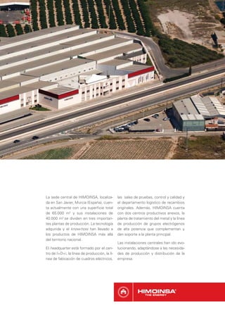 La sede central de HIMOINSA, localiza-         las salas de pruebas, control y calidad y
da en San Javier, Murcia (España), cuen-       el departamento logístico de recambios
ta actualmente con una superﬁcie total         originales. Además, HIMOINSA cuenta
de 65.000 m2 y sus instalaciones de            con dos centros productivos anexos, la
40.000 m2 se dividen en tres importan-         planta de tratamiento del metal y la línea
tes plantas de producción. La tecnología       de producción de grupos electrógenos
adquirida y el know-how han llevado a          de alta potencia que complementan y
los productos de HIMOINSA más allá             dan soporte a la planta principal.
del territorio nacional.
                                               Las instalaciones centrales han ido evo-
El headquarter está formado por el cen-        lucionando, adaptándose a las necesida-
tro de I+D+i, la línea de producción, la lí-   des de producción y distribución de la
nea de fabicación de cuadros eléctricos,       empresa.
 
