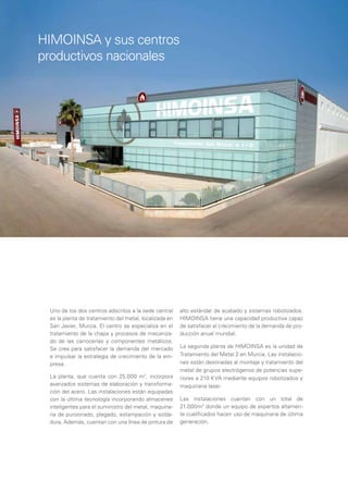 HIMOINSA y sus centros
productivos nacionales




 Uno de los dos centros adscritos a la sede central     alto estándar de acabado y sistemas robotizados.
 es la planta de tratamiento del metal, localizada en   HIMOINSA tiene una capacidad productiva capaz
 San Javier, Murcia. El centro se especializa en el     de satisfacer el crecimiento de la demanda de pro-
 tratamiento de la chapa y procesos de mecaniza-        ducción anual mundial.
 do de las carrocerías y componentes metálicos.
 Se crea para satisfacer la demanda del mercado         La segunda planta de HIMOINSA es la unidad de
 e impulsar la estrategia de crecimiento de la em-      Tratamiento del Metal 2 en Murcia. Las instalacio-
 presa.                                                 nes están destinadas al montaje y tratamiento del
                                                        metal de grupos electrógenos de potencias supe-
 La planta, que cuenta con 25.000 m2, incorpora         riores a 210 KVA mediante equipos robotizados y
 avanzados sistemas de elaboración y transforma-        maquinaria laser.
 ción del acero. Las instalaciones están equipadas
 con la última tecnología incorporando almacenes        Las instalaciones cuentan con un total de
 inteligentes para el suministro del metal, maquina-    21.000m2 donde un equipo de expertos altamen-
 ria de punzonado, plegado, estampación y solda-        te cualiﬁcados hacen uso de maquinaria de última
 dura. Además, cuentan con una línea de pintura de      generación.
 